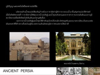 นวัตกรรมด้านน้าของเปอร์เซียเจริญก้าวหน้ามาก ชาวอิหร่านรู้จักการวางระบบน้ามาตั้งแต่ยุคก่อนประวัติศาสตร์
เมื่อถึงคริสต์ศตวรรษที่ 11 ชาวอิหร่านได้พัฒนาธารน้าประดิษฐ์ และน้าพุประดับสวนและอาคารต่างๆ จนกลายเป็นต้นแบบทางภูมิ
สถาปัตยกรรมซึ่งส่งอิทธิพลไปยังอินเดียและโลกมุสลิมอื่นๆ
นอกจากธารน้าประดิษฐ์และน้าพุจะใช้สาหรับอุปโภคบริโภคแล้ว ยังช่วยดูดซับและระบายความร้อน เป็นระบบหล่อ
เย็นธรรมชาติที่สร้างความรื่นร่มในฤดูร้อน ลดความแห้งแล้งของภูมิอากาศทะเลทรายได้อย่างดี
ภูมิปัญญาและเทคโนโลยีของชาวเปอร์เซีย
พระราชวัง โกเลสตาน, อิหร่าน
ANCIENT PERSIA
 