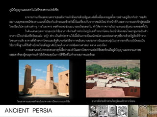 อาคารเก่าแก่ในเขตทะเลทรายของอิหร่านมักมีหอก่อด้วยอิฐแผนผังสี่เหลี่ยมทรงสูงตั้งตระหง่านอยู่เรียกกันว่า “หอดัก
ลม” บนสุดของหอมีช่องตามแนวตั้งเรียงกัน ลักษณะคล้ายรังผึ้งในเครื่องปรับอากาศสมัยใหม่ ทาหน้าที่รับลมจากภายนอกเข้าสู่ช่องเปิด
ไหลเวียนไปตามส่วนต่างๆ ภายในอาคาร หอดักลมจะช่วยระบายลมร้อนออกไป ทาให้อากาศภายในถ่ายเทและเย็นสบายตลอดทั้งวัน
ในดินแดนทะเลทรายของเปอร์เซียอาคารสิ่งก่อสร้างส่วนใหญ่นิยมสร้างจากโคลน โดยนาดินผสมน้าพอกพูนก่อเป็นตัว
อาคาร มีใบปาล์มหรืออินทผลัม หญ้า ฟาง เป็นตัวประสานให้เนื้อดินเกาะเป็นผนังหลังคาและส่วนต่างๆ หรือก่อด้วยอิฐดิบที่ทาจาก
โคลนตากแห้ง อาคารที่สร้างจากโคลนและอิฐดิบจะช่วยให้อากาศเย็นสบายยามกลางวันและอบอุ่นในเวลากลางคืน ผนังโคลนเป็น
วิธีการพื้นฐานที่ใช้สร้างบ้านเรือนที่อยู่อาศัยไปจนถึงอาคารมัสยิดทางศาสนา ตลาด และเมือง
การผสานองค์ประกอบของธาตุทั้งสี่อย่างลงตัวในสถาปัตยกรรมเปอร์เซียสะท้อนถึงภูมิปัญญาและความเคารพ
ธรรมชาติของผู้คนยุคก่อนทาให้เกิดสมดุลในการใช้ชีวิตที่ไม่ทาลายสภาพแวดล้อม
ภูมิปัญญาและเทคโนโลยีของชาวเปอร์เซีย
โดมอาคารและหอดักลมในอาคารสถาปัตยกรรมเปอร์เซีย อาคารสิ่งก่อสร้างส่วนใหญ่นิยมสร้างจากโคลน
ANCIENT PERSIA
 