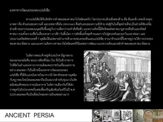 ชาวเปอร์เซียได้รับอิทธิจากคาสอนของศาสนาโวโรอัสเอตร์ว่า โลกประกอบด้วยสิ่งสองด้าน คือ ดีและชั่ว เทพเจ้าอหุระ
มาสดา คือ ตัวแทนของความดี และเทพอาห์ริมัน (Ahriman) คือตัวแทนของความชั่วร้าย ต่อสู้กันในที่สุดฝ่ายดีจะเป็นฝ่ายมีชัยเหนือ
ฝ่ายชั่ว ชะตากรรมของมนุษย์จึงขึ้นอยู่กับการเลือกว่าจะทาดีหรือชั่ว แนวความคิดนี้มีอิทธิพลต่อศาสนายูดายหรือยิวและคริสต์
ศาสนา รวมทั้งความเชื่อในเรื่องเทวดา นางฟ้ า วันสิ้นโลก การตัดสิ้นครั้งสุดท้ายและการไปสู่สวรรค์และนรกในเวลาต่อมา และ
ประมาณคริสต์ศตวรรษที่ 7 มุสลิมได้แผ่ขยายอานาจเข้ามาครอบครองดินแดนเปอร์เซีย อาณาจักรแห่งนี้จึงตกอยู่ภายใต้การปกครอง
ของศาสนาอิสลาม และแนวความคิดจากศาสนาโซโรอัสเตอร์ก็มีผลต่อการพัฒนาแนวความคิดและหลักคาสอนของศาสนาอิสลาม
มรดกทางวัฒนธรรมของเปอร์เซีย
ในรัชกาลพระเจ้าอยู่หัวบรมโกศ มีลูกหลาน
ของเฉกอะหมัดคือ พระยาเพ็ชรพิไชย (ใจ) ที่เป็นข้าราชการ
ใกล้ชิดในตาแหน่งจางวางกรมล้อมพระราชวังเครื่องแต่งกาย
อย่าง ลอมพอก ก็เป็นอีกหนึ่งมรดกทางวัฒนธรรมของ
เปอร์เซีย ที่ได้รับแรงบันดาลใจมาจากผ้าโพกหัวของชาวมุสลิม
กับชฎาของไทยโดยลอมพอกถือเป็นหมวกสาหรับขุนนางในรัช
สมัยสมเด็จพระนารายณ์มหาราช ในรัชกาลเดียวกันก็ได้ส่ง
ราชทูตไปยังประเทศฝรั่งเศสเพื่อเจริญสัมพันธไมตรีในปี พ.ศ.
2229 ลอมพอกจึงเป็นที่สนใจของชาวฝรั่งเศสอย่างมาก
ANCIENT PERSIA
 