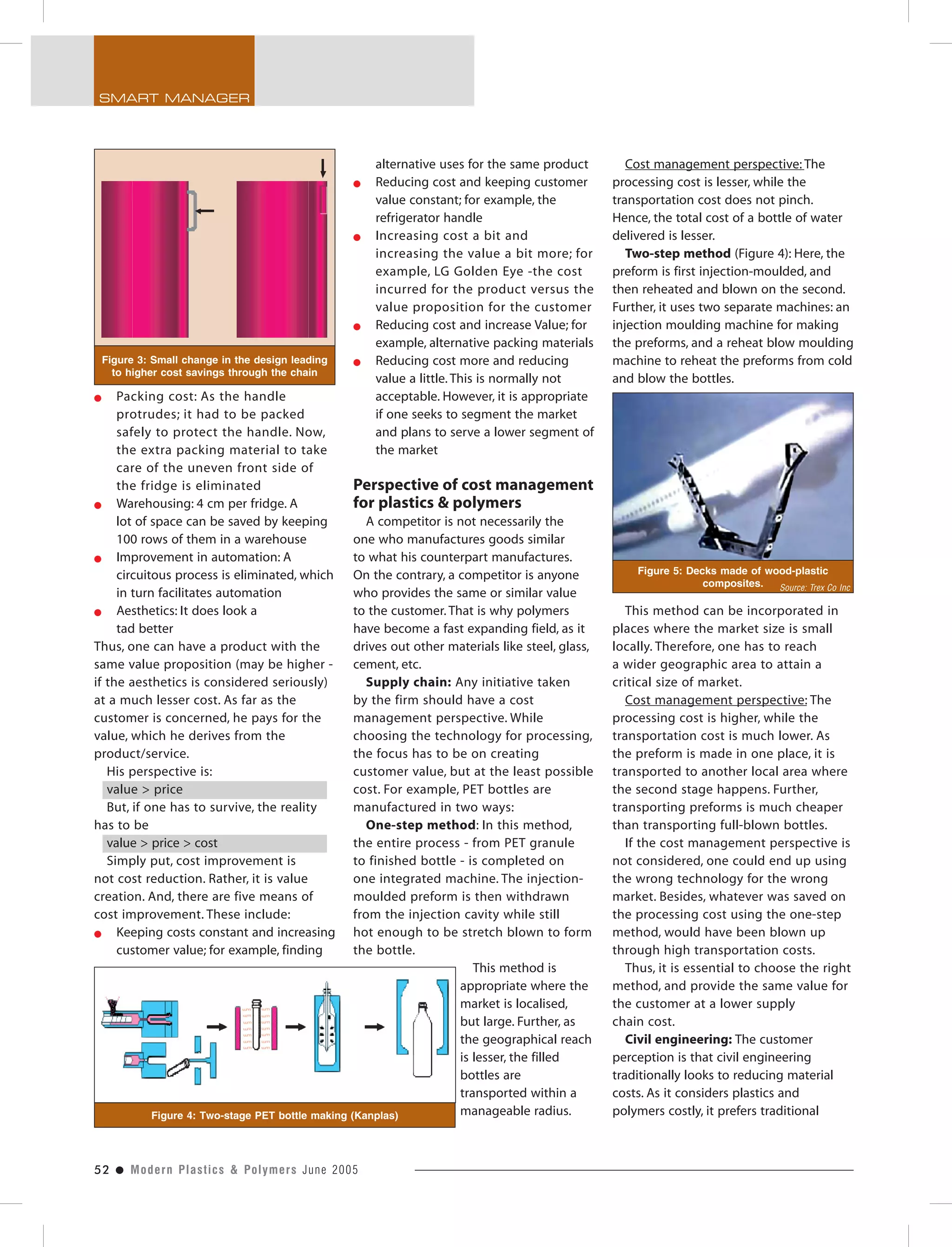 52 ● Modern Plastics & Polymers June 2005
SMART MANAGER
Packing cost: As the handle
protrudes; it had to be packed
safely to protect the handle. Now,
the extra packing material to take
care of the uneven front side of
the fridge is eliminated
Warehousing: 4 cm per fridge. A
lot of space can be saved by keeping
100 rows of them in a warehouse
Improvement in automation: A
circuitous process is eliminated, which
in turn facilitates automation
Aesthetics: It does look a
tad better
Thus, one can have a product with the
same value proposition (may be higher -
if the aesthetics is considered seriously)
at a much lesser cost. As far as the
customer is concerned, he pays for the
value, which he derives from the
product/service.
His perspective is:
value > price
But, if one has to survive, the reality
has to be
value > price > cost
Simply put, cost improvement is
not cost reduction. Rather, it is value
creation. And, there are five means of
cost improvement. These include:
Keeping costs constant and increasing
customer value; for example, finding
alternative uses for the same product
Reducing cost and keeping customer
value constant; for example, the
refrigerator handle
Increasing cost a bit and
increasing the value a bit more; for
example, LG Golden Eye -the cost
incurred for the product versus the
value proposition for the customer
Reducing cost and increase Value; for
example, alternative packing materials
Reducing cost more and reducing
value a little. This is normally not
acceptable. However, it is appropriate
if one seeks to segment the market
and plans to serve a lower segment of
the market
Perspective of cost management
for plastics & polymers
A competitor is not necessarily the
one who manufactures goods similar
to what his counterpart manufactures.
On the contrary, a competitor is anyone
who provides the same or similar value
to the customer. That is why polymers
have become a fast expanding field, as it
drives out other materials like steel, glass,
cement, etc.
Supply chain: Any initiative taken
by the firm should have a cost
management perspective. While
choosing the technology for processing,
the focus has to be on creating
customer value, but at the least possible
cost. For example, PET bottles are
manufactured in two ways:
One-step method: In this method,
the entire process - from PET granule
to finished bottle - is completed on
one integrated machine. The injection-
moulded preform is then withdrawn
from the injection cavity while still
hot enough to be stretch blown to form
the bottle.
This method is
appropriate where the
market is localised,
but large. Further, as
the geographical reach
is lesser, the filled
bottles are
transported within a
manageable radius.
Cost management perspective: The
processing cost is lesser, while the
transportation cost does not pinch.
Hence, the total cost of a bottle of water
delivered is lesser.
Two-step method (Figure 4): Here, the
preform is first injection-moulded, and
then reheated and blown on the second.
Further, it uses two separate machines: an
injection moulding machine for making
the preforms, and a reheat blow moulding
machine to reheat the preforms from cold
and blow the bottles.
This method can be incorporated in
places where the market size is small
locally. Therefore, one has to reach
a wider geographic area to attain a
critical size of market.
Cost management perspective: The
processing cost is higher, while the
transportation cost is much lower. As
the preform is made in one place, it is
transported to another local area where
the second stage happens. Further,
transporting preforms is much cheaper
than transporting full-blown bottles.
If the cost management perspective is
not considered, one could end up using
the wrong technology for the wrong
market. Besides, whatever was saved on
the processing cost using the one-step
method, would have been blown up
through high transportation costs.
Thus, it is essential to choose the right
method, and provide the same value for
the customer at a lower supply
chain cost.
Civil engineering: The customer
perception is that civil engineering
traditionally looks to reducing material
costs. As it considers plastics and
polymers costly, it prefers traditional
Figure 3: Small change in the design leading
to higher cost savings through the chain
Figure 4: Two-stage PET bottle making (Kanplas)
Figure 5: Decks made of wood-plastic
composites. Source: Trex Co Inc
 