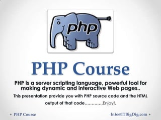 PHP Course
PHP is a server scripting language, powerful tool for
making dynamic and interactive Web pages..
This presentation provide you with PHP source code and the HTML
output of that code………….Enjoy!.
PHP Course Info@ITBigDig.com
 