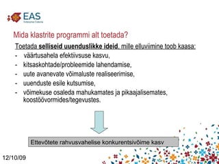 Mida klastrite programmi alt toetada? Toetada  selliseid uuenduslikke ideid , mille elluviimine toob kaasa: -  väärtusahela efektiivsuse kasvu, kitsaskohtade/probleemide lahendamise, uute avanevate võimaluste realiseerimise, uuenduste esile kutsumise, võimekuse osaleda mahukamates ja pikaajalisemates, koostöövormides/tegevustes.  12/10/09 Ettevõtete rahvusvahelise konkurentsivõime kasv 