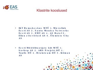 Klastrite kooslused IKT Demokeskus MTÜ 1. Microlink Eesti AS 2. Santa Monica Networks  Eesti AS 3. EMT AS 4. AS Datel 5. Elion ettevõtted AS 6. Ülemiste City AS  Eesti Mööblitootjate Liit MTÜ 1. Sarkop AS 2. ARS Projekt OÜ 3. Tuulis OÜ 4. Brainteam OÜ 5. Kitman AS  