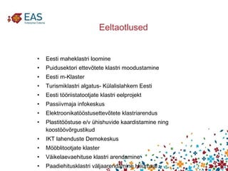 Eeltaotlused Eesti maheklastri loomine  Puidusektori ettevõtete klastri moodustamine  Eesti m-Klaster  Turismiklastri algatus- Külalislahkem Eesti  Eesti tööriistatootjate klastri eelprojekt  Passiivmaja infokeskus  Elektroonikatööstusettevõtete klastriarendus  Plastitööstuse e/v ühishuvide kaardistamine ning koostöövõrgustikud  IKT lahenduste Demokeskus  Mööblitootjate klaster  Väikelaevaehituse klastri arendamine  Paadiehitusklastri väljaarendamine Hiiumaal 