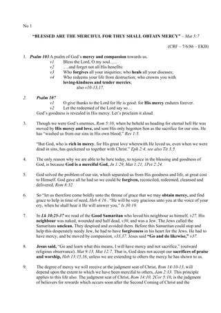 No 1
“BLESSED ARE THE MERCIFUL FOR THEY SHALL OBTAIN MERCY” – Mat 5:7
(CRF – 7/6/86 – EKB)
1. Psalm 103 A psalm of God’s mercy and compassion towards us.
v1 Bless the Lord, O my soul…..
v2 ….and forget not all His benefits:
v3 Who forgives all your iniquities; who heals all your diseases;
v4 Who redeems your life from destruction; who crowns you with
loving-kindness and tender mercies;
also v10-13,17.
2. Psalm 107
v1 O give thanks to the Lord for He is good: for His mercy endures forever.
v2 Let the redeemed of the Lord say so…
God’s goodness is revealed in His mercy. Let’s proclaim it aloud.
3. Though we were God’s enemies, Rom 5:10, when he beheld us heading for eternal hell He was
moved by His mercy and love, and sent His only begotten Son as the sacrifice for our sins. He
has “washed us from our sins in His own blood,” Rev 1:5.
“But God, who is rich in mercy, for His great love wherewith He loved us, even when we were
dead in sins, has quickened us together with Christ.” Eph 2:4, see also Tit 3:5.
4. The only reason why we are able to be here today, to rejoice in the blessing and goodness of
God, is because God is a merciful God, Jn 1:29, Mat 1:21, 1Pet 2:24.
5. God solved the problem of our sin, which separated us from His goodness and life, at great cost
to Himself. God gave all he had so we could be forgiven, reconciled, redeemed, cleansed and
delivered, Rom 8:32.
6. So “let us therefore come boldly unto the throne of grace that we may obtain mercy, and find
grace to help in time of need, Heb 4:16 . “He will be very gracious unto you at the voice of your
cry, when he shall hear it He will answer you,” Is 30:19.
7. In Lk 10:25-37 we read of the Good Samaritan who loved his neighbour as himself, v27. His
neighbour was naked, wounded and half dead, v30, and was a Jew. The Jews called the
Samaritans unclean. They despised and avoided them. Before this Samaritan could stop and
help this desperately needy Jew, he had to have forgiveness in his heart for the Jews. He had to
have mercy, and be moved by compassion, v33,37. Jesus said “Go and do likewise,” v37.
8. Jesus said, “Go and learn what this means, I will have mercy and not sacrifice,” (outward
religious observance). Mat 9:13, Mat 12:7. That is, God does not accept our sacrifices of praise
and worship, Heb 13:15,16, unless we are extending to others the mercy he has shown to us.
9. The degree of mercy we will receive at the judgment seat of Christ, Rom 14:10-13, will
depend upon the extent to which we have been merciful to others, Jam 2:13. This principle
applies to this life also. The judgment seat of Christ, Rom 14:10, 2Cor 5:10, is the judgment
of believers for rewards which occurs soon after the Second Coming of Christ and the
 