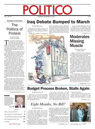 VOL. 1 NO. 90
                                        POLITICO                         thursday, september 27, 2007                                                                                            $3.50



     power & politics
                                                  Iraq Debate Bumped to March
        The                                                  By John Bresnahan                     debate, presidential speeches, high-profile
                                                                                                   votes in both the House and Senate, contro-
                                                                                                                                                          As one top Senate Republican aide put
                                                                                                                                                      it, “March is the new September,” refer-

     Politics of                                     Remember that tipping point in the
                                                  Iraq debate that was going to happen in
                                                  September? It’s been postponed to March
                                                                                                   versial ads, anti-war marches and growing
                                                                                                   casualty lists, little has changed in the war
                                                                                                   debate – and it’s unlikely to for the next six
                                                                                                                                                      ring to the heavily scrutinized Capitol Hill
                                                                                                                                                      appearance of Army Gen. David Petraeus
                                                                                                                                                      earlier this month to report on the progress

      Protest
                                                  – if ever.                                       months, barring major unforeseen develop-
                                                     Despite nine months of congressional          ments.                                                                         See iraq on Page 24


             By Jim VandeHei
            and John F. Harris
                                                                                                                                                     Moderates
T                                                                                                                                                    Missing
          he vast majority of Democrats
          in Congress are powerfully clear
          about what they think about the war
          in Iraq. It is the greatest strategic
blunder of a generation. It is a lost cause.
Above all, it is immoral — with more men
and women dying each day for a war that
                                                                                                                                                     Muscle
many Democrats concluded years ago was a                                                                                                                        By Patrick O’Connor
terrible mistake.                                                                                                                                                  and Ryan Grim
    But clarity gives way to muddle when you
pose a simple question to Democrats: After                                                                                                               Moderates had hoped to be in the thick of
eight months in power on Capitol Hill, why                                                                                                           the debate over the war in Iraq this fall. But
have you not done more to end the war?                                                                                                               once again, they are pleading for scraps.
    Most answers come down to some ver-                                                                                                                  Centrists in both parties have been clam-
sion of “There’s nothing we can do.”                                                                                                                 oring all year for a measure that reflects their
    “If you don’t have the votes, you don’t                                                                                                          unease with the war but falls short of setting a
have the votes,” Rep. Henry A. Waxman (D-                                                                                                            firm date to withdraw U.S. troops. But every
Calif.) said in an interview. He was citing all                                                                                                      time Democratic leaders give the green light to
the familiar arithmetic. It takes 60 votes to                                                                                                        such a legislative vehicle, it sputters to a halt.
end debate in the Senate, two-thirds of both                                                                                                             Senate Republicans narrowly defeated
chambers to override a presidential veto.                                                                                                            legislation last week to establish minimum
    These answers are correct — and mis-                                                                                                             rest time for troops deployed to Iraq. Now
leading almost to the point of deception.                                                                                                            it appears moderates in the House will also
    We’re not in the business of giving                                                                                                              have the chance to test their political might
politicians advice. But it’s a simple truth,                                                                                                         on a measure requiring President Bush to be-
whether you support the war or not: There                                                                                                            gin drafting a nonbinding blueprint for with-
is a lot more Democrats could do to change,                                                                                                          drawal.
or at least challenge, the politics of the war                                                                                                           “I’m for moving it, and I think we will
in Washington, even if they do not have the                                                                                                          move it,” House Majority Leader Steny H.
numbers to impose new policies on President                                                                                                          Hoyer (D-Md.) said of modest legislation au-
Bush.                                                                                                                                                thored by Democratic Reps. Neil Abercrom-
    House Speaker Nancy Pelosi (D-Calif.)                                                                                                            bie of Hawaii and John Tanner of Tennessee
could force a vote a day over Iraq. She could                                                                                                        that has been sponsored by a handful of mod-
keep the House in session all night, over                                                                                                            erate lawmakers on both sides of the aisle.
weekends and through planned vacations.
    Senate Majority Leader Harry Reid                                                                                                                                    See moderates on Page 10
(D-Nev.) could let filibusters run from now
till Christmas rather than yield to pro-war

                                                  Budget Process Broken, Stalls Again
Republicans. Such tactics might or might not
be politically sensible, but in their absence,
anti-war lawmakers can hardly say they have

            See power & politics on Page 25                 By M artin K ady II                      The federal government will keep                 es the fiscal deadline.
                                                                                                   humming along at the previous year’s                  But the perennial delay, even with a
                                                     When the fiscal year ends at midnight         spending levels, though, thanks to the             change in power on Capitol Hill, sug-
INSIDE                                            Sunday, Congress will have missed the            congressional innovation known as the              gests the appropriations process is either
The Norman Hsu                                    deadline for every federal spending bill,        continuing resolution, a budgetary ma-             broken or severely hobbled, as neither
fundraising scandal                               something Democrats used to repeat-              neuver that buys Congress time to work
may reverberate in                                edly rip Republicans for.                        out its appropriations bills when it miss-                                  See budget on Page 6
the Nebraska Sen-


                                                         Eight Months, No Bill?
ate race because
of Hsu’s connection
to Bob Kerrey.
           Page   14
                                             ap              By Josephine Hearn                    Loebsack) or celebrate the bald eagle (from
                        Kerrey                                                                     Tennessee Republican Rep. David Davis).
                                                     It’s been eight months and 22 days            As a whole, the freshman class has averaged
Who’s on Top in GOP Field?               3        since Rep. Yvette Clarke was sworn in            nine legislative measures per lawmaker.
                                                  as a member of Congress. Yet more than               Clarke said in an interview Wednesday
Will Congress Get a Global Warning?      4        a third of the way through her two-year          that she has been occupied with other re-
                                                  term, the New York Democrat has yet to           sponsibilities.
Anti-Fraud Bills Get Bipartisan Support 12        introduce any bill, resolution or amend-             “I have not really concentrated that much
                                                  ment on the House floor.                         on crafting legislation,” she said. “Part of it
How Washington Works: Iraq              17           That fact makes her unique among 54           was getting my bearings. I do have interest.
                                                  House freshmen; every other new lawmaker         I just haven’t made that my ultimate focus.”
Classifieds                             26        has proposed some floor legislation, if only a       Constituent work and hiring qualified
                                                  symbolic measure to congratulate a victori-                                                                                     john shinkle — politico
          www.POLITICO.com                        ous golfer (from Iowa Democratic Rep. Dave                             See no bills on Page 18     Rep. Yvette Clarke (D-N.Y.), center
 