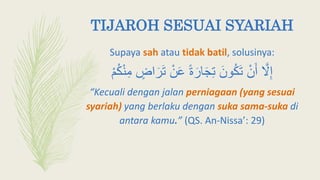 TIJAROH SESUAI SYARIAH
Supaya sah atau tidak batil, solusinya:
َّ‫َل‬ِ‫إ‬‫ا‬َ‫ر‬َ‫ت‬ ْ‫ن‬َ‫ع‬ ً‫ة‬َ‫ار‬َ‫ج‬ِ‫ت‬ َ‫ون‬‫ك‬َ‫ت‬ ْ‫ن‬َ‫أ‬ْ‫م‬‫ك‬ْ‫ن‬ِ‫م‬ ٍ‫ض‬
“Kecuali dengan jalan perniagaan (yang sesuai
syariah) yang berlaku dengan suka sama-suka di
antara kamu.” (QS. An-Nissa’: 29)
 