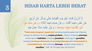 HISAB HARTA LEBIH BERAT
َّ‫ت‬َ‫ح‬ ِ‫ة‬َ‫م‬‫ا‬َ‫ي‬ِ‫ق‬ْ‫ال‬ َ‫م‬ ْ‫و‬َ‫ي‬ ٍ‫د‬ْ‫ب‬َ‫ع‬ ‫ا‬َ‫م‬َ‫د‬َ‫ق‬ ‫ول‬‫ز‬َ‫ت‬ َ‫َل‬ٍ َ‫ب‬ ْ‫ر‬َ‫أ‬ ْ‫ن‬َ‫ع‬ َ‫ل‬َ‫أ‬ْ‫أ‬‫ي‬ ‫ى‬:
ْ‫ن‬َ‫ع‬ِ‫ف‬ ِ‫ه‬ِ‫د‬َ‫أ‬َ‫ج‬ ْ‫ن‬َ‫ع‬ َ‫و‬ ، ‫َاه‬‫ن‬ْ‫ف‬َ‫أ‬ ‫ا‬َ‫م‬‫ي‬ِ‫ف‬ ِ‫ه‬ ِ‫ر‬‫م‬‫ع‬، ‫ه‬ َ‫َْل‬‫ب‬َ‫أ‬ ‫ا‬َ‫م‬‫ي‬ِ‫م‬ ِ‫ه‬ِ‫ل‬‫ا‬َ‫م‬ ْ‫ن‬َ‫ع‬ َ‫و‬ْ‫ن‬
‫ه‬َ‫ع‬َ‫ض‬ َ‫و‬ ‫ا‬َ‫م‬‫ي‬ِ‫ف‬ َ‫و‬ ‫ه‬َ‫ب‬َ‫أ‬َ‫ت‬ْ‫ك‬‫ا‬ َ‫ْن‬‫ي‬َ‫أ‬ِ‫ع‬ ْ‫ن‬َ‫ع‬ َ‫و‬ ،ِ‫ه‬‫ي‬ِ‫ف‬ َ‫ل‬ِ‫م‬َ‫ع‬ ‫ا‬َ‫ذ‬‫ا‬َ‫م‬ ِ‫ه‬ِ‫م‬ْ‫ل‬
“Tidak akan bergeser tapak kaki seorang hamba pada hari Kiamat,
sampai ia ditanya tentang empat perkara. (Yaitu): tentang umurnya
untuk apa ia habiskan, tentang jasadnya untuk apa ia gunakan,
tentang hartanya darimana ia mendapatkannya dan kemanakah ia
meletakkannya, dan tentang ilmunya, apakah yang telah ia
amalkan.” (HR. At Tirmidzi dan Ad Darimi)
3
 