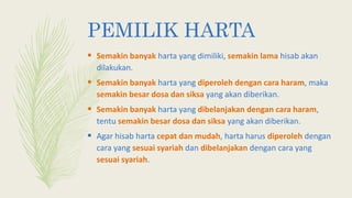 PEMILIK HARTA
 Semakin banyak harta yang dimiliki, semakin lama hisab akan
dilakukan.
 Semakin banyak harta yang diperoleh dengan cara haram, maka
semakin besar dosa dan siksa yang akan diberikan.
 Semakin banyak harta yang dibelanjakan dengan cara haram,
tentu semakin besar dosa dan siksa yang akan diberikan.
 Agar hisab harta cepat dan mudah, harta harus diperoleh dengan
cara yang sesuai syariah dan dibelanjakan dengan cara yang
sesuai syariah.
 