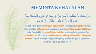 MEMINTA KEHALALAN
ْ‫ر‬ِ‫ع‬ ْ‫ن‬ِ‫م‬ ِ‫ه‬ْ‫ي‬ ِ‫خ‬َ ِ‫ِل‬ ٌ‫ة‬َ‫م‬َ‫ل‬ْ‫ظ‬َ‫م‬ ‫ه‬َ‫ل‬ ْ‫َت‬‫ن‬‫ا‬َ‫ك‬ ْ‫ن‬َ‫م‬َّ‫ل‬َ‫ح‬َ‫ت‬َ‫ي‬ْ‫ل‬َ‫ف‬ ٍ‫ء‬ْ‫ي‬َ‫ش‬ ْ‫و‬َ‫أ‬ ِ‫ه‬ ِ‫ض‬‫ه‬ْ‫ن‬ِ‫م‬ ‫ه‬ْ‫ل‬
َ‫َل‬ َ‫و‬ ٌ‫َار‬‫ن‬ْ‫ي‬ِ‫د‬ َ‫ن‬ ْ‫و‬‫ك‬َ‫ي‬ َ‫َل‬ ْ‫ن‬َ‫أ‬ َ‫ل‬ْ‫ب‬َ‫ق‬ َ‫م‬ ْ‫و‬َ‫ي‬ْ‫ال‬ٌ‫م‬َ‫ه‬ ْ‫ر‬ِ‫د‬
“Siapa yang pernah berbuat kedzaliman terhadap saudaranya baik
menyangkut kehormatan saudaranya atau perkara-perkara lainnya,
maka hendaklah ia meminta kehalalan dari saudaranya tersebut
pada hari ini (di dunia) sebelum tidak ada lagi dinar dan tidak pula
dirham (untuk menebus kesalahan yang dilakukan, yakni pada hari
kiamat).” (HR. Bukhari 2449)
 