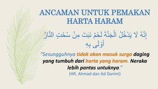 ANCAMAN UNTUK PEMAKAN
HARTA HARAM
ٌ‫م‬ْ‫ح‬َ‫ل‬ َ‫ة‬َّ‫ن‬َ‫ج‬ْ‫ال‬ ‫ل‬‫خ‬ْ‫د‬َ‫ي‬ َ‫َل‬ ‫ه‬َّ‫ن‬ِ‫إ‬َّ‫ن‬‫ال‬ ٍ‫ت‬ْ‫ح‬‫أ‬ ْ‫ن‬ِ‫م‬ َ‫ت‬َ‫ب‬َ‫ن‬‫ار‬
‫ى‬َ‫ل‬ ْ‫و‬َ‫أ‬ِ‫ه‬ِ‫ب‬
“Sesungguhnya tidak akan masuk surga daging
yang tumbuh dari harta yang haram. Neraka
lebih pantas untuknya.”
(HR. Ahmad dan Ad Darimi)
 