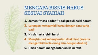MENGAPA BISNIS HARUS
SESUAI SYARIAH
1. Zaman “masa bodoh” tidak peduli halal haram
2. Larangan mengambil harta dengan cara yang
batil
3. Hisab harta lebih berat
4. Menghindari kebangkrutan di akhirat (karena
mengambil harta orang lain dengan dzalim)
5. Harta haram menghantarkan ke neraka
 