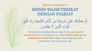 BISNIS WAJIB TERIKAT
DENGAN SYARIAT
َ‫ن‬ِ‫م‬ ٍ‫ة‬َ‫ع‬‫ي‬ ِ‫َر‬‫ش‬ ٰ‫ى‬َ‫ل‬َ‫ع‬ َ‫َاك‬‫ن‬ْ‫ل‬َ‫ع‬َ‫ج‬ َّ‫م‬‫ث‬َ‫و‬ ‫ا‬َ‫ه‬ْ‫ع‬ِ‫ب‬َّ‫ت‬‫ا‬َ‫ف‬ ِ‫ر‬ْ‫م‬َ ْ‫اِل‬ْ ِ‫ب‬َّ‫ت‬َ‫ت‬ َ‫َل‬
َ‫ون‬‫م‬َ‫ل‬ْ‫ع‬َ‫ي‬ َ‫َل‬ َ‫ين‬ِ‫ذ‬َّ‫ال‬ َ‫ء‬‫ا‬ َ‫و‬ْ‫ه‬َ‫أ‬
“Kemudian Kami jadikan kamu berada di atas suatu syariat
(peraturan) dari urusan (agama) itu, maka ikutilah syariat itu dan
janganlah kamu ikuti hawa nafsu orang-orang yang tidak
mengetahui” (QS. Al-Jaatsiyah: 18)
PENGUAT MOTIVASI (1)
 