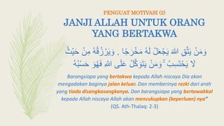 JANJI ALLAH UNTUK ORANG
YANG BERTAKWA
ً‫ج‬َ‫ر‬ْ‫خ‬َ‫م‬ ‫ه‬َ‫ل‬ ْ‫ل‬َ‫ع‬ْ‫ج‬َ‫ي‬ َ‫هللا‬ ِ‫ق‬َّ‫ت‬َ‫ي‬ ْ‫ن‬َ‫م‬ َ‫و‬‫ا‬.‫ْث‬‫ي‬َ‫ح‬ ْ‫ن‬ِ‫م‬ ‫ه‬ْ‫ق‬‫ز‬ ْ‫ر‬َ‫ي‬ َ‫و‬
َ‫َل‬َ‫ل‬َ‫ع‬ ْ‫ل‬َّ‫ك‬ َ‫و‬َ‫ت‬َ‫ي‬ ْ‫ن‬َ‫م‬ َ‫و‬ ۚ ‫ب‬ِ‫أ‬َ‫ت‬ْ‫ح‬َ‫ي‬‫ه‬‫ب‬ْ‫أ‬َ‫ح‬ َ‫و‬‫ه‬َ‫ف‬ ِ‫هللا‬ ‫ى‬
Barangsiapa yang bertakwa kepada Allah niscaya Dia akan
mengadakan baginya jalan keluar. Dan memberinya rezki dari arah
yang tiada disangkasangkanya. Dan barangsiapa yang bertawakkal
kepada Allah niscaya Allah akan mencukupkan (keperluan) nya”
(QS. Ath-Thalaq: 2-3)
PENGUAT MOTIVASI (2)
 