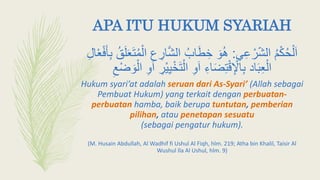 APA ITU HUKUM SYARIAH
‫ي‬ِ‫ع‬ ْ‫ر‬‫الش‬ ‫م‬ْ‫ك‬‫ح‬ْ‫ل‬َ‫ا‬:ِ‫ار‬َّ‫ش‬‫ال‬ ‫اب‬َ‫ط‬ ِ‫خ‬ َ‫و‬‫ه‬ِ‫ل‬‫ا‬ْ‫ع‬ْ‫ف‬َ‫أ‬ِ‫ب‬ ‫ق‬َ‫ل‬َ‫ع‬َ‫ت‬‫م‬ْ‫ال‬ ‫ع‬
ْ‫ي‬ِ‫ي‬ْ‫خ‬َ‫ت‬ْ‫ال‬ ِ‫و‬َ‫ا‬ ِ‫اء‬َ‫ض‬ِ‫ت‬ْ‫ق‬ِ ْ‫اْل‬ِ‫ب‬ ‫اد‬َ‫ب‬ِ‫ع‬ْ‫ال‬ِ ْ‫ض‬ َ‫و‬ْ‫ال‬ ِ‫و‬َ‫ا‬ ِ‫ر‬
Hukum syari’at adalah seruan dari As-Syari’ (Allah sebagai
Pembuat Hukum) yang terkait dengan perbuatan-
perbuatan hamba, baik berupa tuntutan, pemberian
pilihan, atau penetapan sesuatu
(sebagai pengatur hukum).
(M. Husain Abdullah, Al Wadhif fi Ushul Al Fiqh, hlm. 219; Atha bin Khalil, Taisir Al
Wushul Ila Al Ushul, hlm. 9)
 