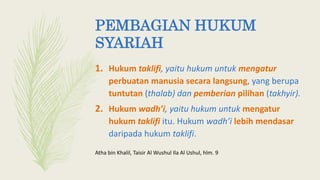 PEMBAGIAN HUKUM
SYARIAH
1. Hukum taklifi, yaitu hukum untuk mengatur
perbuatan manusia secara langsung, yang berupa
tuntutan (thalab) dan pemberian pilihan (takhyir).
2. Hukum wadh’i, yaitu hukum untuk mengatur
hukum taklifi itu. Hukum wadh’i lebih mendasar
daripada hukum taklifi.
Atha bin Khalil, Taisir Al Wushul Ila Al Ushul, hlm. 9
 