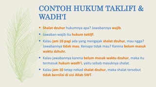 CONTOH HUKUM TAKLIFI &
WADH'I
 Shalat dzuhur hukumnya apa? Jawabannya wajib.
 Jawaban wajib itu hukum taklifi.
 Kalau jam 10 pagi ada yang mengajak shalat dzuhur, mau ngga?
Jawabannya tidak mau. Kenapa tidak mau? Karena belum masuk
waktu dzhuhr.
 Kalau jawabannya karena belum masuk waktu dzuhur, maka itu
termasuk hukum wadh’i, yaitu sebab masuknya shalat.
 Kalau jam 10 tetap nekad shalat dzuhur, maka shalat tersebut
tidak bernilai di sisi Allah SWT.
 