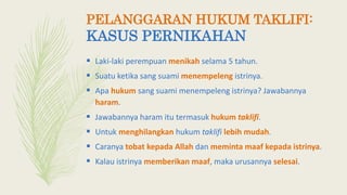 PELANGGARAN HUKUM TAKLIFI:
KASUS PERNIKAHAN
 Laki-laki perempuan menikah selama 5 tahun.
 Suatu ketika sang suami menempeleng istrinya.
 Apa hukum sang suami menempeleng istrinya? Jawabannya
haram.
 Jawabannya haram itu termasuk hukum taklifi.
 Untuk menghilangkan hukum taklifi lebih mudah.
 Caranya tobat kepada Allah dan meminta maaf kepada istrinya.
 Kalau istrinya memberikan maaf, maka urusannya selesai.
 
