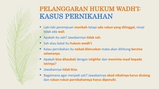  Laki-laki perempuan menikah tetapi ada rukun yang ditinggal, misal
tidak ada wali.
 Apakah itu sah? Jawabannya tidak sah.
 Sah atau batal itu hukum wadh’i.
 Kalau pernikahan itu nekad diteruskan maka akan dihitung berzina
selamanya.
 Apakah bisa ditaubati dengan istighfar dan meminta maaf kepada
istrinya?
 Jawabannya tidak bisa.
 Bagaimana agar menjadi sah? Jawabannya akad nikahnya harus diulang
dan rukun-rukun pernikahannya harus dipenuhi.
PELANGGARAN HUKUM WADH’I:
KASUS PERNIKAHAN
 