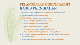 Kalau rumah tangga yang tidak sah itu diteruskan, konsekuensinya:
 Rumah tangganya dinilai kumpul kebo
 Setiap aktifitas di dalamnya menjadi haram:
– Suami memberi nafkah hukumnya haram
– Suami membelai hukumnya haram
– Suami menggauli hukumnya haram
– Anak yang lahir dinilai sebagai “anak haram”
– Ayah memberi nafkah kepada anak hukumnya haram
 Jika anaknya perempuan dan menikah, ayahnya menjadi wali baginya
hukumnya haram
 Ketika ayahnya meninggal, hartanya haram untuk diwariskan
PELANGGARAN HUKUM WADH’I:
KASUS PERNIKAHAN
 