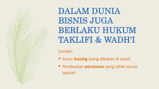 DALAM DUNIA
BISNIS JUGA
BERLAKU HUKUM
TAKLIFI & WADH'I
Contoh:
 Kasus leasing (yang dibahas di awal)
 Pembuatan perseroan yang tidak sesuai
syariah
 