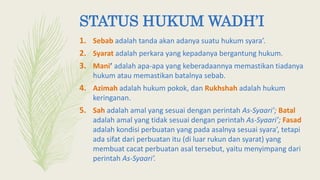 1. Sebab adalah tanda akan adanya suatu hukum syara’.
2. Syarat adalah perkara yang kepadanya bergantung hukum.
3. Mani’ adalah apa-apa yang keberadaannya memastikan tiadanya
hukum atau memastikan batalnya sebab.
4. Azimah adalah hukum pokok, dan Rukhshah adalah hukum
keringanan.
5. Sah adalah amal yang sesuai dengan perintah As-Syaari’; Batal
adalah amal yang tidak sesuai dengan perintah As-Syaari’; Fasad
adalah kondisi perbuatan yang pada asalnya sesuai syara’, tetapi
ada sifat dari perbuatan itu (di luar rukun dan syarat) yang
membuat cacat perbuatan asal tersebut, yaitu menyimpang dari
perintah As-Syaari’.
STATUS HUKUM WADH’I
 