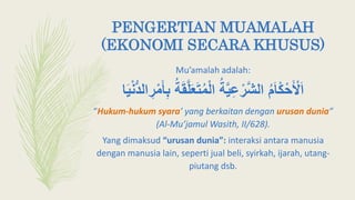 PENGERTIAN MUAMALAH
(EKONOMI SECARA KHUSUS)
Mu’amalah adalah:
َ‫ع‬َ‫ت‬ُ‫م‬‫أ‬‫ل‬‫ا‬ ُ‫ة‬َّ‫ي‬ِ‫ع‬‫أ‬‫َّر‬‫ش‬‫ال‬ ُ‫م‬َ‫ا‬‫أ‬‫ك‬‫أ‬‫ح‬َ ‫أ‬‫ْل‬َ‫ا‬‫ا‬َ‫ي‬‫أ‬‫ن‬ُّ‫د‬‫ال‬ ِ‫ر‬‫أ‬‫م‬َ‫أ‬ِ‫ب‬ ُ‫ة‬َ‫ق‬َّ‫ل‬
“Hukum-hukum syara’ yang berkaitan dengan urusan dunia”
(Al-Mu’jamul Wasith, II/628).
Yang dimaksud “urusan dunia”: interaksi antara manusia
dengan manusia lain, seperti jual beli, syirkah, ijarah, utang-
piutang dsb.
 
