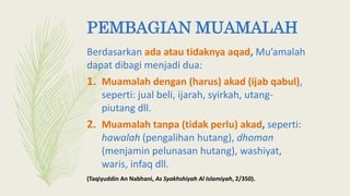 PEMBAGIAN MUAMALAH
Berdasarkan ada atau tidaknya aqad, Mu’amalah
dapat dibagi menjadi dua:
1. Muamalah dengan (harus) akad (ijab qabul),
seperti: jual beli, ijarah, syirkah, utang-
piutang dll.
2. Muamalah tanpa (tidak perlu) akad, seperti:
hawalah (pengalihan hutang), dhoman
(menjamin pelunasan hutang), washiyat,
waris, infaq dll.
(Taqiyuddin An Nabhani, As Syakhshiyah Al Islamiyah, 2/350).
 