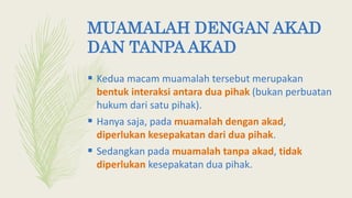 MUAMALAH DENGAN AKAD
DAN TANPA AKAD
 Kedua macam muamalah tersebut merupakan
bentuk interaksi antara dua pihak (bukan perbuatan
hukum dari satu pihak).
 Hanya saja, pada muamalah dengan akad,
diperlukan kesepakatan dari dua pihak.
 Sedangkan pada muamalah tanpa akad, tidak
diperlukan kesepakatan dua pihak.
 