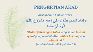 PENGERTIAN AKAD
Akad menurut istilah syar’i :
‫ى‬َ‫ل‬َ‫ع‬ ٍ‫ل‬ ‫أ‬‫و‬ُ‫ب‬َ‫ق‬ِ‫ب‬ ٍ‫ب‬‫ا‬َ‫ج‬‫أ‬‫ي‬ِ‫ا‬ ُ‫ط‬‫ا‬َ‫ب‬ِ‫ت‬‫أ‬‫ِر‬‫ا‬ُ‫ر‬َ‫ه‬‫أ‬‫ظ‬َ‫ي‬ ٍ‫ع‬ ‫أ‬‫و‬ُ‫ر‬‫أ‬‫ش‬َ‫م‬ ِ‫ه‬‫أ‬‫ج‬َ‫و‬
ِ‫ه‬ِ‫ل‬َ‫ح‬َ‫م‬ ‫أ‬‫ي‬ِ‫ف‬ ُ‫ه‬َ‫ر‬‫أ‬‫ث‬َ‫ا‬
“Ikatan ijab dengan kabul yang sesuai hukum
syara’ yang menimbulkan akibat hukum pada
objek akad.”
(Yusuf As-Sabatin, Al-Buyu’, hlm. 13)
 