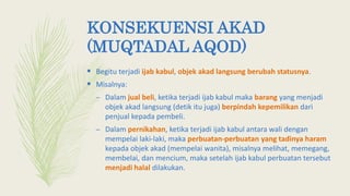 KONSEKUENSI AKAD
(MUQTADAL AQOD)
 Begitu terjadi ijab kabul, objek akad langsung berubah statusnya.
 Misalnya:
– Dalam jual beli, ketika terjadi ijab kabul maka barang yang menjadi
objek akad langsung (detik itu juga) berpindah kepemilikan dari
penjual kepada pembeli.
– Dalam pernikahan, ketika terjadi ijab kabul antara wali dengan
mempelai laki-laki, maka perbuatan-perbuatan yang tadinya haram
kepada objek akad (mempelai wanita), misalnya melihat, memegang,
membelai, dan mencium, maka setelah ijab kabul perbuatan tersebut
menjadi halal dilakukan.
 