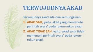TERWUJUDNYA AKAD
Terwujudnya akad ada dua kemungkinan:
1. AKAD SAH, yaitu: akad yang memenuhi
perintah syara’ pada rukun-rukun akad.
2. AKAD TIDAK SAH, yaitu: akad yang tidak
memenuhi perintah syara’ pada rukun-
rukun akad.
 