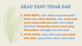 AKAD YANG TIDAK SAH
1. AKAD BATAL, yaitu akad yang cacat pada
salah satu rukun akadnya, atau cacat pada
syarat yang wajib ada pada rukun aqad.
Ditambah kemasukan unsur-unsur yang
diharamkan sehingga merusak akad.
2. AKAD FASAD, yaitu akad yang cacat pada
sifat akad, yang bukan rukun-rukun akad.
 