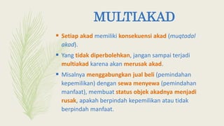 MULTIAKAD
 Setiap akad memiliki konsekuensi akad (muqtadal
akad).
 Yang tidak diperbolehkan, jangan sampai terjadi
multiakad karena akan merusak akad.
 Misalnya menggabungkan jual beli (pemindahan
kepemilikan) dengan sewa menyewa (pemindahan
manfaat), membuat status objek akadnya menjadi
rusak, apakah berpindah kepemilikan atau tidak
berpindah manfaat.
 