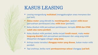 KASUS LEASING
 Leasing mengandung multiakad (menggabungkan sewa menyewa dan
jual beli).
 Status motor yang dikredit itu membingunkan, apakah milik lessor
(perusahaan pembiayaan) atau milik lesse (pembeli).
 Kalau disebut milik perusahaan pembiayaan, ternyata BPKB dan STNK
sudah atas nama pembeli.
 Kalau disebut milik pembeli, ketika terjadi kredit macet, maka motor
langsung diambil oleh perusahaan pembiayaan dan uang yang telah
dibayarkan dianggap sebagai uang sewa.
 Artinya motor tersebut dianggap motor yang disewa, bukan motor milik
pembeli.
 Tapi anehnya, ketika nanti pembayarannya selesai dianggap jual beli.
 