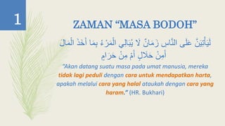 ZAMAN “MASA BODOH”
‫ي‬ َ‫َل‬ ٌ‫ان‬َ‫م‬َ‫ز‬ ِ‫اس‬َّ‫ن‬‫ال‬ ‫ى‬َ‫ل‬َ‫ع‬ َّ‫ن‬َ‫ي‬ِ‫ت‬ْ‫أ‬َ‫ي‬َ‫ل‬َ‫ذ‬َ‫خ‬َ‫أ‬ ‫ا‬َ‫م‬ِ‫ب‬ ‫ء‬ ْ‫ر‬َ‫م‬ْ‫ال‬ ‫ي‬ِ‫ل‬‫ا‬َ‫ب‬ْ‫ال‬َ‫ل‬‫ا‬َ‫م‬
ٍ‫ام‬َ‫ر‬َ‫ح‬ ْ‫ن‬ِ‫م‬ ْ‫م‬َ‫أ‬ ٍ‫ل‬ َ‫َل‬َ‫ح‬ ْ‫ن‬ِ‫م‬َ‫أ‬
“Akan datang suatu masa pada umat manusia, mereka
tidak lagi peduli dengan cara untuk mendapatkan harta,
apakah melalui cara yang halal ataukah dengan cara yang
haram.” (HR. Bukhari)
1
 