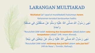 LARANGAN MULTIAKAD
Multiakad (al-‘uqud al-murakkabah) hukumnya haram.
Keharaman tersebut berdasarkan hadits:
َ‫أ‬ َ‫و‬ ِ‫ه‬ْ‫ي‬َ‫ل‬َ‫ع‬ ‫هللا‬ ‫ى‬َّ‫ل‬َ‫ص‬ ِ‫هللا‬ ‫ول‬‫أ‬َ‫ر‬ ‫ى‬َ‫ه‬َ‫ن‬‫ي‬ِ‫ف‬ ِ‫ْن‬‫ي‬َ‫ت‬َ‫ق‬ْ‫ف‬َ‫ص‬ ْ‫ن‬َ‫ع‬ َ‫م‬َّ‫ل‬ٍ‫ة‬َ‫ق‬ْ‫ف‬َ‫ص‬
ٍ‫ة‬َ‫د‬ ِ‫اح‬ َ‫و‬
“Rasulullah SAW telah melarang dua kesepakatan (akad) dalam satu
kesepakatan (akad)” (HR. Imam Ahmad).
َ‫أ‬ َ‫و‬ ِ‫ه‬ْ‫ي‬َ‫ل‬َ‫ع‬ ‫هللا‬ ‫ى‬َّ‫ل‬َ‫ص‬ ِ‫هللا‬ ‫ول‬‫أ‬َ‫ر‬ ‫ى‬َ‫ه‬َ‫ن‬‫ي‬ِ‫ف‬ ِ‫ْن‬‫ي‬َ‫ت‬َ‫ع‬ْ‫ي‬َ‫ب‬ ْ‫ن‬َ‫ع‬ َ‫م‬َّ‫ل‬ٍ‫ة‬َ‫ع‬ْ‫ي‬َ‫ب‬
“Rasulullah SAW telah melarang dua jual beli dalam satu jual beli”
(HR An Nasa`i, Tirmidzi, Baihaqi).
 
