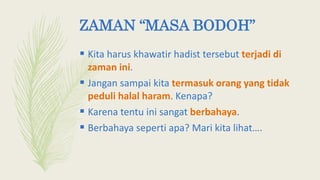 ZAMAN “MASA BODOH”
 Kita harus khawatir hadist tersebut terjadi di
zaman ini.
 Jangan sampai kita termasuk orang yang tidak
peduli halal haram. Kenapa?
 Karena tentu ini sangat berbahaya.
 Berbahaya seperti apa? Mari kita lihat….
 
