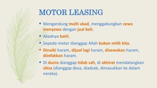 MOTOR LEASING
 Mengandung multi akad, menggabungkan sewa
menyewa dengan jual beli.
 Akadnya batil.
 Sepeda motor dianggap Allah bukan milik kita.
 Dinaiki haram, dijual lagi haram, disewakan haram,
diinfakkan haram.
 Di dunia dianggap tidak sah, di akhirat mendatangkan
siksa (dianggap dosa, diadzab, dimasukkan ke dalam
neraka).
 