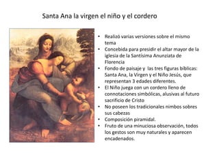 Santa Ana la virgen el niño y el cordero
• Realizó varias versiones sobre el mismo
tema
• Concebida para presidir el altar mayor de la
iglesia de la Santísima Anunziata de
Florencia
• Fondo de paisaje y las tres figuras bíblicas:
Santa Ana, la Virgen y el Niño Jesús, que
representan 3 edades diferentes.
• El Niño juega con un cordero lleno de
connotaciones simbólicas, alusivas al futuro
sacrificio de Cristo
• No poseen los tradicionales nimbos sobres
sus cabezas
• Composición piramidal.
• Fruto de una minuciosa observación, todos
los gestos son muy naturales y aparecen
encadenados.
 