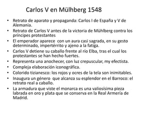 Carlos V en Mülhberg 1548
• Retrato de aparato y propaganda: Carlos I de España y V de
Alemania.
• Retrato de Carlos V antes de la victoria de Mühlberg contra los
príncipes protestantes
• El emperador aparece con un aura casi sagrada, en su gesto
determinado, impertérrito y ajeno a la fatiga.
• Carlos V detiene su caballo frente al río Elba, tras el cual los
protestantes se han hecho fuertes.
• Representa una anochecer, con luz crepuscular, my efectista.
• Compleja elaboración iconográfica.
• Colorido tizianesco: los rojos y ocres de la tela son inimitables.
• Inaugura un género que alcanza su esplendor en el Barroco: el
retrato real a caballo.
• La armadura que viste el monarca es una valiosísima pieza
labrada en oro y plata que se conserva en la Real Armería de
Madrid.
 