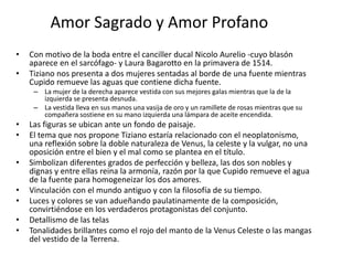 Amor Sagrado y Amor Profano
• Con motivo de la boda entre el canciller ducal Nicolo Aurelio -cuyo blasón
aparece en el sarcófago- y Laura Bagarotto en la primavera de 1514.
• Tiziano nos presenta a dos mujeres sentadas al borde de una fuente mientras
Cupido remueve las aguas que contiene dicha fuente.
– La mujer de la derecha aparece vestida con sus mejores galas mientras que la de la
izquierda se presenta desnuda.
– La vestida lleva en sus manos una vasija de oro y un ramillete de rosas mientras que su
compañera sostiene en su mano izquierda una lámpara de aceite encendida.
• Las figuras se ubican ante un fondo de paisaje.
• El tema que nos propone Tiziano estaría relacionado con el neoplatonismo,
una reflexión sobre la doble naturaleza de Venus, la celeste y la vulgar, no una
oposición entre el bien y el mal como se plantea en el título.
• Simbolizan diferentes grados de perfección y belleza, las dos son nobles y
dignas y entre ellas reina la armonía, razón por la que Cupido remueve el agua
de la fuente para homogeneizar los dos amores.
• Vinculación con el mundo antiguo y con la filosofía de su tiempo.
• Luces y colores se van adueñando paulatinamente de la composición,
convirtiéndose en los verdaderos protagonistas del conjunto.
• Detallismo de las telas
• Tonalidades brillantes como el rojo del manto de la Venus Celeste o las mangas
del vestido de la Terrena.
 