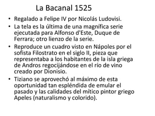 La Bacanal 1525
• Regalado a Felipe IV por Nicolás Ludovisi.
• La tela es la última de una magnífica serie
ejecutada para Alfonso d'Este, Duque de
Ferrara; otro lienzo de la serie.
• Reproduce un cuadro visto en Nápoles por el
sofista Filostrato en el siglo II, pieza que
representaba a los habitantes de la isla griega
de Andros regocijándose en el río de vino
creado por Dionisio.
• Tiziano se aprovechó al máximo de esta
oportunidad tan espléndida de emular el
pasado y las calidades del mítico pintor griego
Apeles (naturalismo y colorido).
 