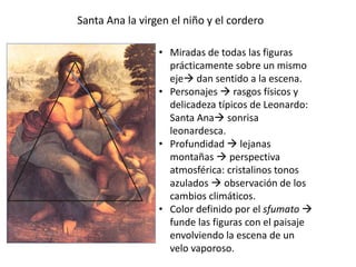 Santa Ana la virgen el niño y el cordero
• Miradas de todas las figuras
prácticamente sobre un mismo
eje dan sentido a la escena.
• Personajes  rasgos físicos y
delicadeza típicos de Leonardo:
Santa Ana sonrisa
leonardesca.
• Profundidad  lejanas
montañas  perspectiva
atmosférica: cristalinos tonos
azulados  observación de los
cambios climáticos.
• Color definido por el sfumato 
funde las figuras con el paisaje
envolviendo la escena de un
velo vaporoso.
 