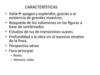 CARACTERÍSTICAS
• Italia apogeo y esplendor, gracias a la
existencia de grandes maestros.
• Búsqueda de los volúmenes en las figuras a
base de sombreados
• Estudios de luz de transiciones suaves
• Profundidad a la obra sin el excesivo empleo
de la línea.
• Perspectiva aérea
• Foco principal:
– Roma
– Venecia: color
 