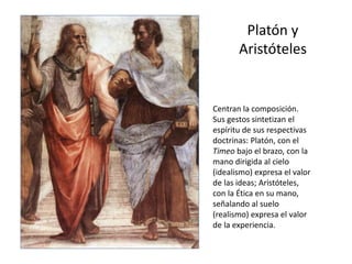 Platón y
Aristóteles
Centran la composición.
Sus gestos sintetizan el
espíritu de sus respectivas
doctrinas: Platón, con el
Timeo bajo el brazo, con la
mano dirigida al cielo
(idealismo) expresa el valor
de las ideas; Aristóteles,
con la Ética en su mano,
señalando al suelo
(realismo) expresa el valor
de la experiencia.
 