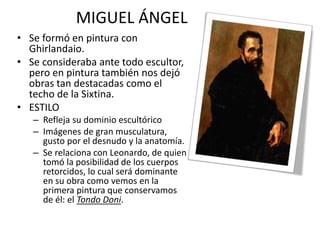MIGUEL ÁNGEL
• Se formó en pintura con
Ghirlandaio.
• Se consideraba ante todo escultor,
pero en pintura también nos dejó
obras tan destacadas como el
techo de la Sixtina.
• ESTILO
– Refleja su dominio escultórico
– Imágenes de gran musculatura,
gusto por el desnudo y la anatomía.
– Se relaciona con Leonardo, de quien
tomó la posibilidad de los cuerpos
retorcidos, lo cual será dominante
en su obra como vemos en la
primera pintura que conservamos
de él: el Tondo Doni.
 