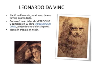 LEONARDO DA VINCI
• Nació en Florencia, en el seno de una
familia acomodada.
• Comenzó en el taller de VERROCHIO
y participó en su obra El Bautismo de
Cristo, pintando uno de los ángeles.
• También trabajó en Milán.
 