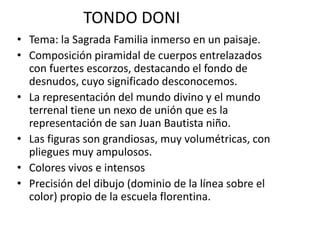 TONDO DONI
• Tema: la Sagrada Familia inmerso en un paisaje.
• Composición piramidal de cuerpos entrelazados
con fuertes escorzos, destacando el fondo de
desnudos, cuyo significado desconocemos.
• La representación del mundo divino y el mundo
terrenal tiene un nexo de unión que es la
representación de san Juan Bautista niño.
• Las figuras son grandiosas, muy volumétricas, con
pliegues muy ampulosos.
• Colores vivos e intensos
• Precisión del dibujo (dominio de la línea sobre el
color) propio de la escuela florentina.
 