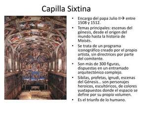 Capilla Sixtina
• Encargo del papa Julio II entre
1508 y 1512.
• Temas principales: escenas del
génesis, desde el origen del
mundo hasta la historia de
Moisés.
• Se trata de un programa
iconográfico creado por el propio
artista, sin directrices por parte
del comitente.
• Son más de 300 figuras,
dispuestas en un entramado
arquitectónico complejo.
• Sibilas, profetas, ignudi, escenas
del Génesis… son personajes
heroicos, escultóricos, de colores
yuxtapuestos donde el espacio se
define por su propio volumen.
• Es el triunfo de lo humano.
 